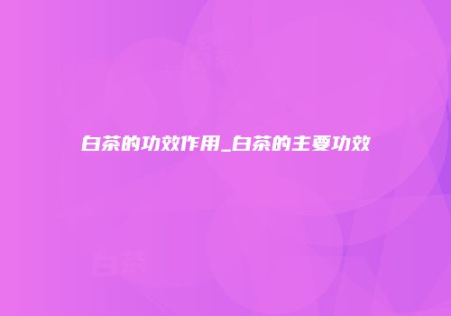 白茶的功效作用_白茶的主要功效