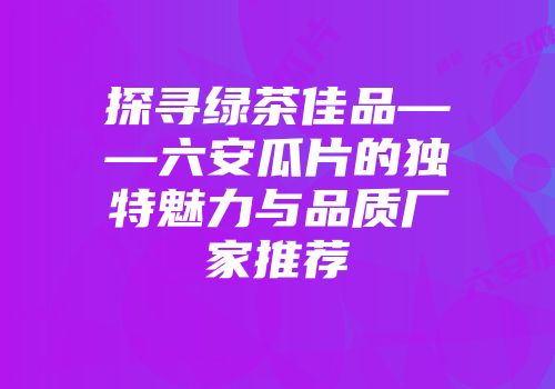 探寻绿茶佳品——六安瓜片的独特魅力与品质厂家推荐