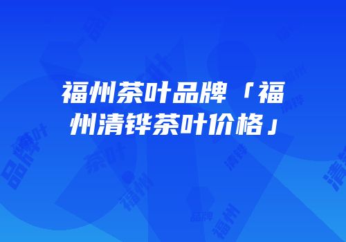 福州茶叶品牌「福州清铧茶叶价格」