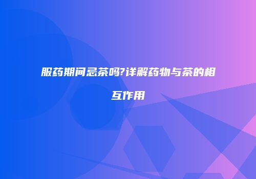 服药期间忌茶吗?详解药物与茶的相互作用