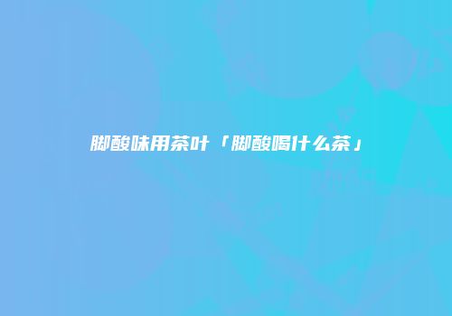 脚酸味用茶叶「脚酸喝什么茶」