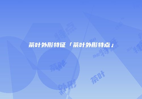 茶叶外形特征「茶叶外形特点」