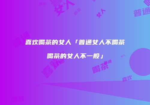 喜欢喝茶的女人「普通女人不喝茶喝茶的女人不一般」