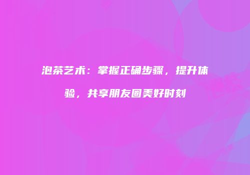 泡茶艺术：掌握正确步骤，提升体验，共享朋友圈美好时刻