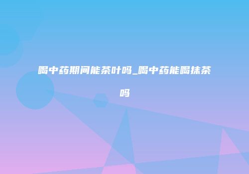 喝中药期间能茶叶吗_喝中药能喝抹茶吗