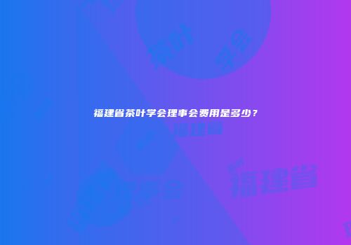 福建省茶叶学会理事会费用是多少？