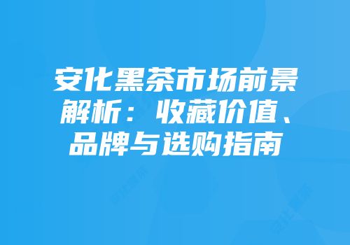 安化黑茶市场前景解析：收藏价值、品牌与选购指南