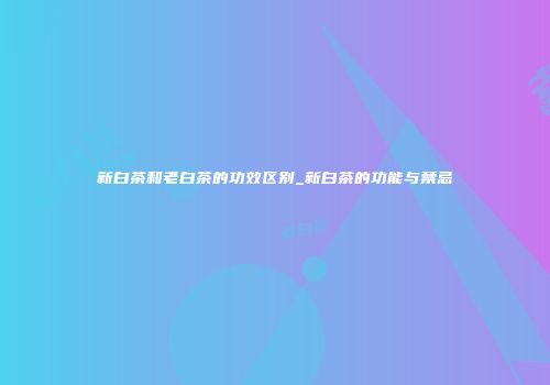 新白茶和老白茶的功效区别_新白茶的功能与禁忌