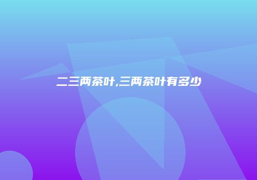 二三两茶叶,三两茶叶有多少