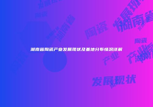 湖南省陶瓷产业发展现状及基地分布情况详解