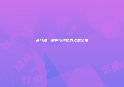茶叶罐：储存与美感的双重艺术