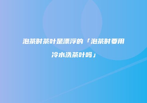 泡茶时茶叶是漂浮的「泡茶时要用冷水洗茶叶吗」