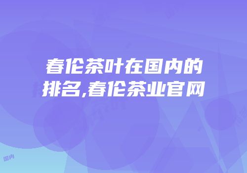 春伦茶叶在国内的排名,春伦茶业官网