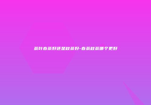 茶叶春茶好还是秋茶好-春茶秋茶哪个更好