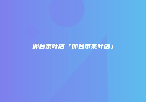 邢台茶叶店「邢台市茶叶店」