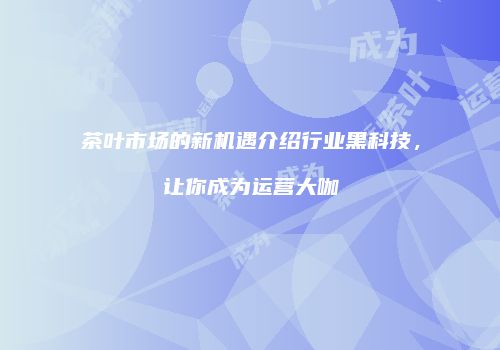 茶叶市场的新机遇介绍行业黑科技，让你成为运营大咖