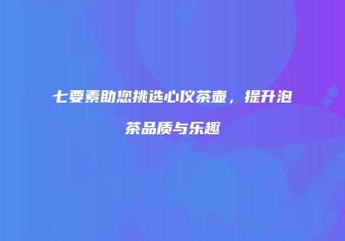 七要素助您挑选心仪茶壶,提升泡茶品质与乐趣