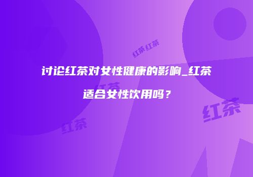 讨论红茶对女性健康的影响_红茶适合女性饮用吗？