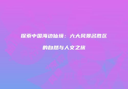 探索中国海边仙境：六大风景名胜区的自然与人文之旅