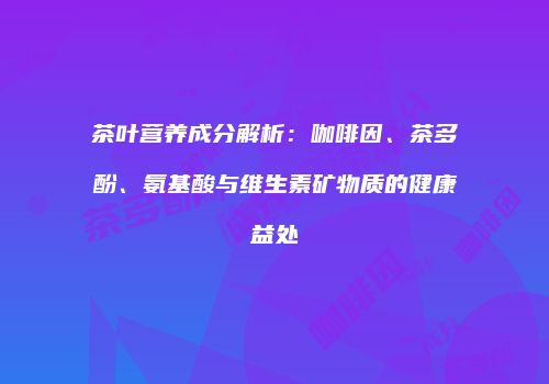 茶叶营养成分解析：咖啡因、茶多酚、氨基酸与维生素矿物质的健康益处
