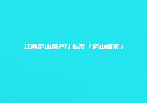 江西庐山盛产什么茶「庐山喝茶」