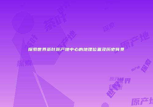探索世界茶叶原产地中心的地理位置及历史背景