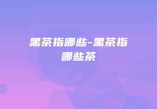黑茶指哪些-黑茶指哪些茶