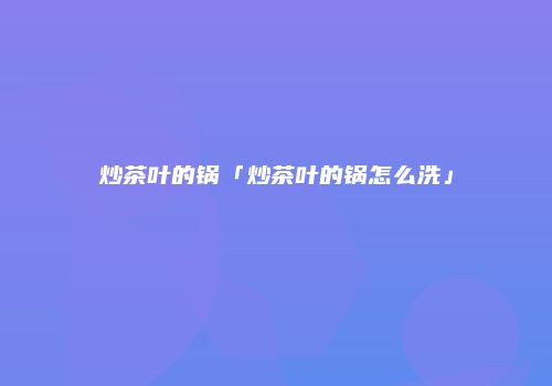 炒茶叶的锅「炒茶叶的锅怎么洗」