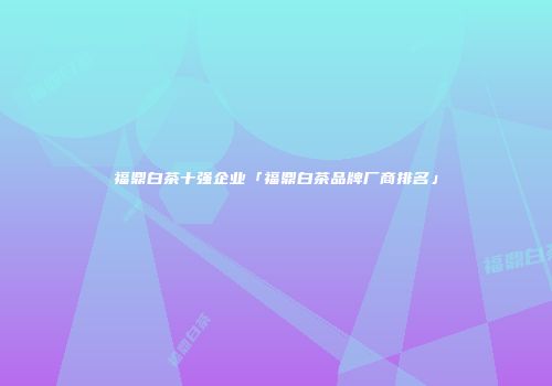 福鼎白茶十强企业「福鼎白茶品牌厂商排名」