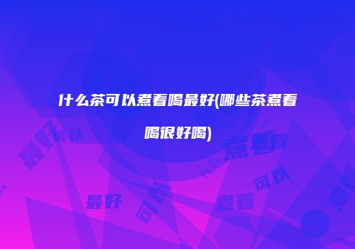 什么茶可以煮着喝最好(哪些茶煮着喝很好喝)