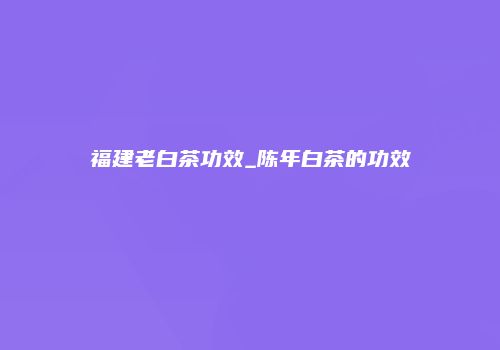 福建老白茶功效_陈年白茶的功效