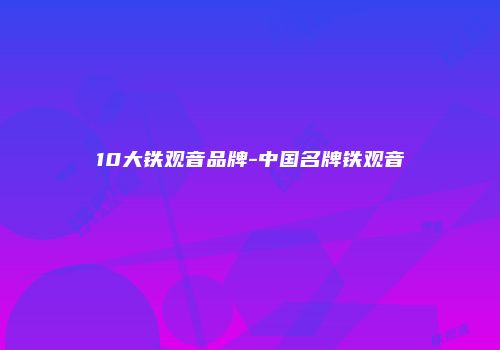 10大铁观音品牌-中国名牌铁观音