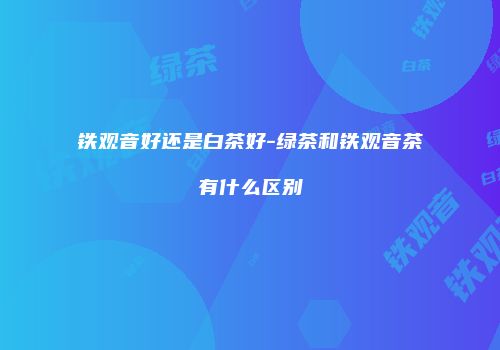 铁观音好还是白茶好-绿茶和铁观音茶有什么区别