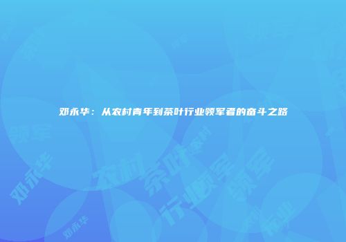邓永华：从农村青年到茶叶行业领军者的奋斗之路