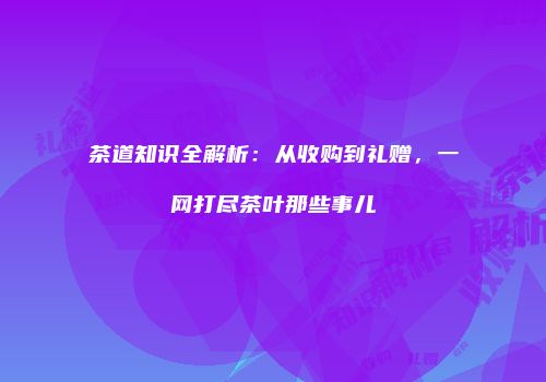 茶道知识全解析：从收购到礼赠，一网打尽茶叶那些事儿