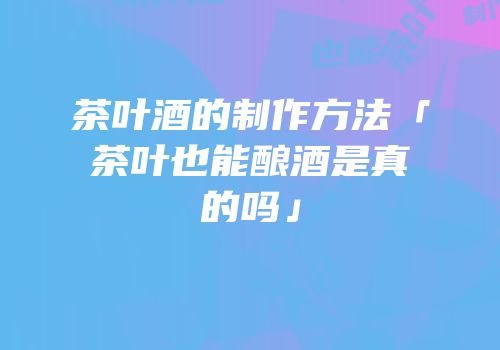 茶叶酒的制作方法「茶叶也能酿酒是真的吗」