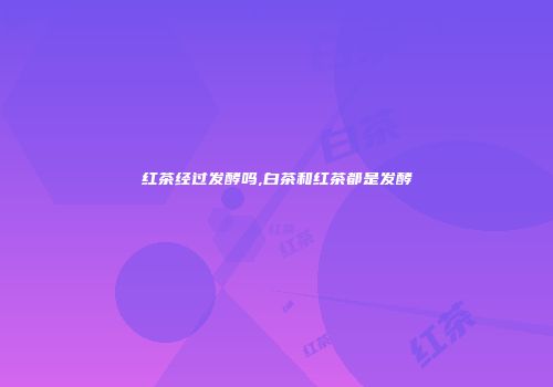 红茶经过发酵吗,白茶和红茶都是发酵