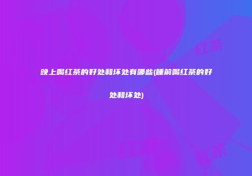 晚上喝红茶的好处和坏处有哪些(睡前喝红茶的好处和坏处)