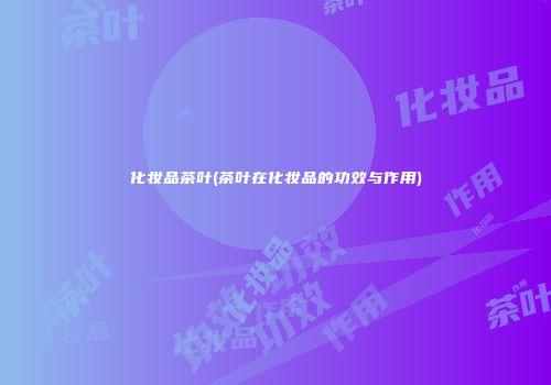 化妆品茶叶(茶叶在化妆品的功效与作用)