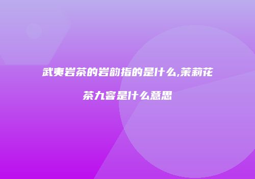 武夷岩茶的岩韵指的是什么,茉莉花茶九窨是什么意思