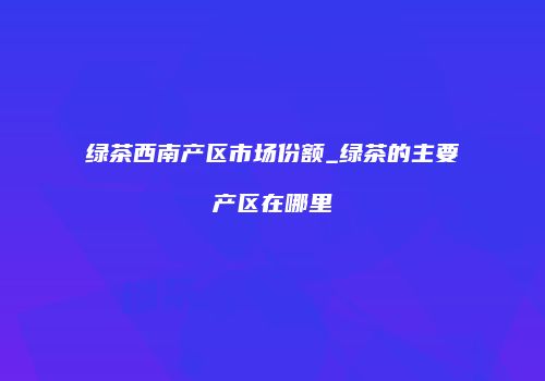 绿茶西南产区市场份额_绿茶的主要产区在哪里