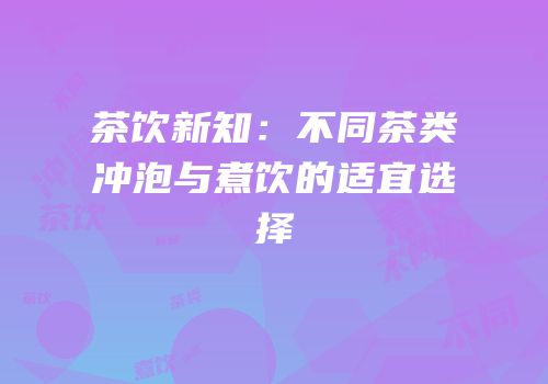 茶饮新知：不同茶类冲泡与煮饮的适宜选择