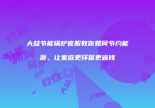 大益节能锅炉客服教你如何节约能源，让家庭更环保更省钱