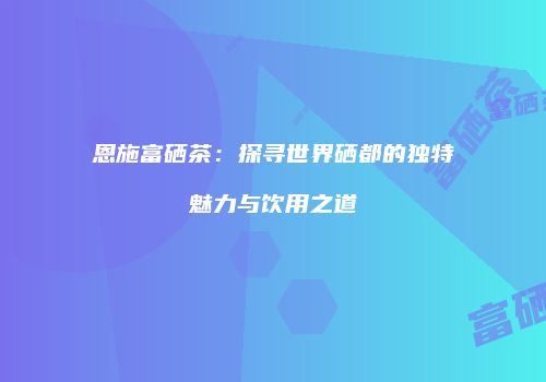恩施富硒茶：探寻世界硒都的独特魅力与饮用之道