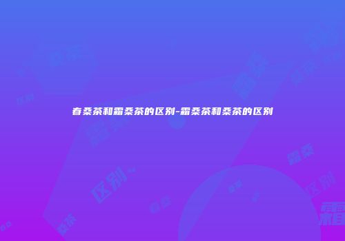 春桑茶和霜桑茶的区别-霜桑茶和桑茶的区别