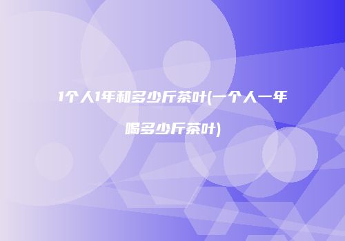 1个人1年和多少斤茶叶(一个人一年喝多少斤茶叶)