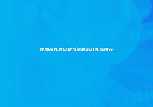 祥源茶礼盒定制与高端茶叶礼品推荐