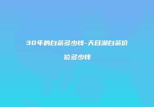 30年的白茶多少钱-天目湖白茶价位多少钱
