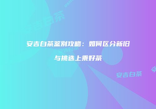安吉白茶鉴别攻略：如何区分新旧与挑选上乘好茶