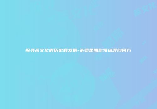 探寻茶文化的历史和发展-茶如是船你将被渡向何方